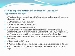 “How to improve Bottom line by Training” Case study
(Hypothetical example)
 1. Two factories are considered with Same set up and same work load, are
adjacent to each other.
 2. CNC machine – One number
 3. Machine has sufficient workload.
 4. Manpower - 1 operator, 1 setter.
 5. 26 different jobs in equal numbers are made i.e one set up daily,
Component A on 1st of every month, Component B on 2nd, Component C
on 3rd so on and so fourth till Component Z on 26th working day.
 6. Machine Hour Rate is Rs. 1000/ hour. (Bank Loan only, consumables
additional)
 7.Shop runs in 1 shift basis.
 8. Average selling price of machined component with material is Rs. 200
 9. Total number of components machined in a month are = 240x 26 =
6240.
 
