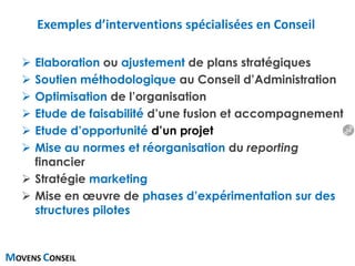 MOVENS CONSEIL
Exemples d’interventions spécialisées en Conseil
 Elaboration ou ajustement de plans stratégiques
 Soutien méthodologique au Conseil d’Administration
 Optimisation de l’organisation
 Etude de faisabilité d’une fusion et accompagnement
 Etude d’opportunité d’un projet
 Mise au normes et réorganisation du reporting
financier
 Stratégie marketing
 Mise en œuvre de phases d’expérimentation sur des
structures pilotes
16
 