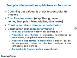 MOVENS CONSEIL
Exemples d’interventions spécialisées en Formation
 Coaching des dirigeants et des responsables de
structure
 Travail sur les valeurs (enquêtes, groupes
homogènes puis mixtes, ateliers, séminaires)
 Construction d’une démarche participative
 Construction d’un plan de formation :
o Audit des besoins en fonction des priorités du CA
o Proposition des thèmes : formations techniques ou
associatives, compétences relationnelles…
o Proposition des formes d’intervention : ateliers de co-
développement, mises en situation pratique, cours,
séminaires, conférences.
o Recherche de financements le cas échéant.
17
 