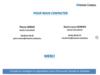 Conseil en stratégie et organisation pour l’Economie Sociale et Solidaire
MOVENS CONSEIL
Pierre HERVE
Senior Consultant
06.80.61.69.46
pierre.herve@movens.solutions
Marie-Laure DERRIEN
Senior Consultant
06.81.84.04.72
ml.derrien@movens.solutions
POUR NOUS CONTACTER
MERCI
20
 