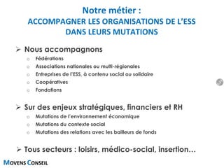 MOVENS CONSEIL
 Nous accompagnons
o Fédérations
o Associations nationales ou multi-régionales
o Entreprises de l’ESS, à contenu social ou solidaire
o Coopératives
o Fondations
 Sur des enjeux stratégiques, financiers et RH
o Mutations de l’environnement économique
o Mutations du contexte social
o Mutations des relations avec les bailleurs de fonds
 Tous secteurs : loisirs, médico-social, insertion…
Notre métier :
ACCOMPAGNER LES ORGANISATIONS DE L’ESS
DANS LEURS MUTATIONS
3
 