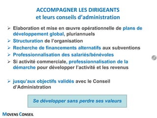 MOVENS CONSEIL
 Elaboration et mise en œuvre opérationnelle de plans de
développement global, pluriannuels
 Structuration de l’organisation
 Recherche de financements alternatifs aux subventions
 Professionnalisation des salariés/bénévoles
 Si activité commerciale, professionnalisation de la
démarche pour développer l’activité et les revenus
 jusqu’aux objectifs validés avec le Conseil
d’Administration
Se développer sans perdre ses valeurs
ACCOMPAGNER LES DIRIGEANTS
et leurs conseils d’administration
4
 