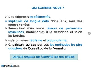 MOVENS CONSEIL
 Des dirigeants expérimentés,
 Impliqués de longue date dans l’ESS, sous des
formes variées
 Bénéficiant d’un vaste réseau de personnes-
ressources, mobilisables à la demande et selon
les besoins,
 agissant avec réalisme et pragmatisme,
 Choisissant au cas par cas les méthodes les plus
adaptées du Conseil ou de la Formation
Dans le respect de l’identité de nos clients
QUI SOMMES-NOUS ?
5
 