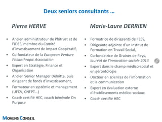 MOVENS CONSEIL
Deux seniors consultants …
Pierre HERVE
• Ancien administrateur de Phitrust et de
l’IDES, membre du Comité
d’investissement de Impact Coopératif,
• Co-fondateur de la European Venture
Philanthropic Association
• Expert en Stratégie, Finance et
Organisation
• Ancien Senior Manager Deloitte, puis
dirigeant de fonds d’investissement,
• Formateur en systémie et management
(UFCV, CNFPT…)
• Coach certifié HEC, coach bénévole On
Purpose
Marie-Laure DERRIEN
• Formatrice de dirigeants de l’ESS,
• Dirigeante adjointe d’un Institut de
Formation en Travail Social,
• Co-fondatrice de Graines de Pays,
lauréat de l’innovation sociale 2013
• Expert dans le champ médico-social et
en gérontologie
• Docteur en sciences de l’information
et la communication
• Expert en évaluation externe
d’établissements médico-sociaux
• Coach certifié HEC
6
 