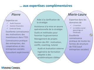 MOVENS CONSEIL
… aux expertises complémentaires
Expertise en
 Audit financier
 Gestion financière
 Levée de fonds
Excellente connaissance
des motivations des
investisseurs dans l’ESS
Connaissance pratique
des entreprises, des
coopératives et des
entreprises sociales
Consultant expérimenté
Expertise dans les
domaines de
 L’insertion
 Le médico-social
(grand âge et
handicap)
Excellente
connaissance
pratique de toutes les
formes de structure
de l’ESS (sauf
entreprises sociales)
Aide à la clarification de
la stratégie
Assistance à la mise en œuvre
opérationnelle de la stratégie
Outils et méthodes pour
favoriser la gouvernance
Management de projets
Gestion des RH : motivation,
conflit, coaching, tutorat
Audit et évaluation externe
Ingéniérie de formation
adaptée à des
problématiques ciblées
Pierre Marie-Laure
7
 