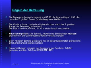 Regeln der Betreuung Die Betreuung beginnt morgens um 07:30 Uhr bzw. mittags 11:50 Uhr, nach der 2. großen Pause (unabhängig vom Wetter) Die Kinder müssen nach dem Unterricht bzw. nach der 2. großen Pause die Betreuung aufsuchen!  Die Eltern sind verpflichtet, Ihr Kind stets darauf hinzuweisen. Hausschuhpflicht:  Die Schuhe, Jacken und Schulranzen  müssen  ordentlich in die Garderobenschränke verstaut werden. Beim Abholen darf die Betreuung nur im gekennzeichneten Bereich mit Straßenschuhen betreten werden. Krankmeldungen  müssen der Betreuung per Fax bzw. Telefon gemeldet werden. Tel./Fax 06103- 2701891 . 27.11.11 Förderverein der Geschwister-Scholl-Schule Langen e.V.  