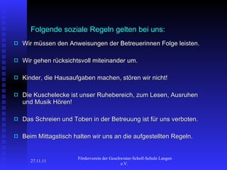 Folgende soziale Regeln gelten bei uns:   Wir müssen den Anweisungen der Betreuerinnen Folge leisten.  Wir gehen rücksichtsvoll miteinander um. Kinder, die Hausaufgaben machen, stören wir nicht! Die Kuschelecke ist unser Ruhebereich, zum Lesen, Ausruhen und Musik Hören! Das Schreien und Toben in der Betreuung ist für uns verboten. Beim Mittagstisch halten wir uns an die aufgestellten Regeln. 27.11.11 Förderverein der Geschwister-Scholl-Schule Langen e.V.  