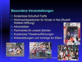 Besondere Veranstaltungen Kostenlose Schulhof-Treffs Weihnachtspäckchen für Kinder in Not (Rudolf-Walther-Stiftung) Adventsfeier Flohmärkte für unsere Schüler Kostenlose Theateraufführungen Weiterbildungen und Vorträge für Eltern 27.11.11 Förderverein der Geschwister-Scholl-Schule Langen e.V.  