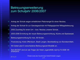 Betreuungserweiterung zum Schuljahr 2006/2007 Antrag der Schule wegen erheblichem Platzmangel für einen Neubau. Antrag der Schule für zur Ganztagsschule mit Pädagogischer Mittagsbetreuung. 2002 Zuschlag für einen Um – bzw. Neubau unserer Schule. 2003-2006 Errichtung der neuen Betreuungseinrichtung, Küche und Speisesaal. Betreuungseinrichtung für max. 80 Kinder. Finanzierung: Kreis Offenbach, Stadt Langen, Bereitstellung von Bundesmitteln.   Wir bieten jetzt 5 verschiedene Betreuungszeit-Modelle an. Seit 08/2007 sind wir als Träger der freien Jugendhilfe nach § 75 SGB VIII anerkannt.   27.11.11 Förderverein der Geschwister-Scholl-Schule Langen e.V.  