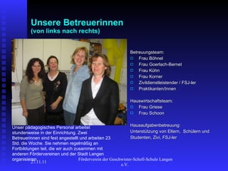 Unsere Betreuerinnen (von links nach rechts) Betreuungsteam: Frau Böhnel  Frau Goerlach-Bernet  Frau Kühn  Frau Korner  Zivildienstleistender / FSJ-ler Praktikanten/Innen Hauswirtschaftsteam: Frau Griese Frau Schoon Hausaufgabenbetreuung: Unterstützung von Eltern,  Schülern und Studenten, Zivi, FSJ-ler 27.11.11 Förderverein der Geschwister-Scholl-Schule Langen e.V.  Unser pädagogisches Personal arbeitet stundenweise in der Einrichtung. Zwei Betreuerinnen sind fest angestellt und arbeiten 23 Std. die Woche. Sie nehmen regelmäßig an Fortbildungen teil, die wir auch zusammen mit anderen Fördervereinen und der Stadt Langen organisieren. 