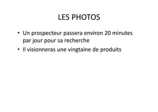 LES PHOTOS 
•  Un prospecteur passera environ 20 minutes 
par jour pour sa recherche 
•  Il visionneras une vingtaine de produits 
 