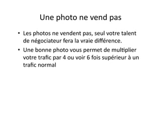 Une photo ne vend pas  
•  Les photos ne vendent pas, seul votre talent 
de négociateur fera la vraie diﬀérence. 
•  Une bonne photo vous permet de mul<plier 
votre traﬁc par 4 ou voir 6 fois supérieur à un 
traﬁc normal 
 