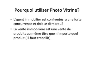 Pourquoi u<liser Photo Vitrine? 
•  L’agent immobilier est confrontés  a une forte 
concurrence et doit se démarqué 
•  La vente immobilière est une vente de 
produits au même <tre que n’importe quel 
produit.( il faut embellir) 
 