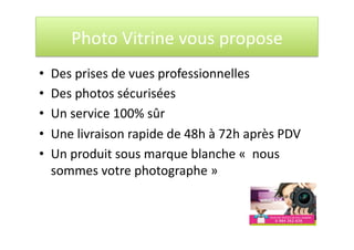 Photo Vitrine vous propose 
•  Des prises de vues professionnelles 
•  Des photos sécurisées 
•  Un service 100% sûr 
•  Une livraison rapide de 48h à 72h après PDV 
•  Un produit sous marque blanche «  nous 
sommes votre photographe » 
 