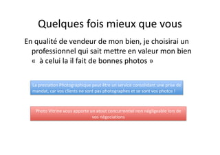 Quelques fois mieux que vous 
En qualité de vendeur de mon bien, je choisirai un 
professionnel qui sait meHre en valeur mon bien 
«  à celui la il fait de bonnes photos » 
La presta<on Photographique peut être un service consolidant une prise de 
mandat, car vos clients ne sont pas photographes et se sont vos photos ! 
Photo Vitrine vous apporte un atout concurren<el non négligeable lors de 
vos négocia<ons 
 