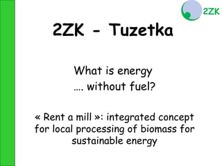 2ZK - Tuzetka

        What is energy
        …. without fuel?

« Rent a mill »: integrated concept
for local processing of biomass for
         sustainable energy
 