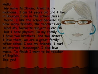 Hello! My name Is Ikram, Krami is my  nickname. I am 14 years old and I live  in Bourges.I am in the school Jules Verne. I like the school because I  have many friends, the teachers are nice! My favourite subject is english but I hate physics. In my family  I have two brothers  and two sisters,  I love them, we are a great family! After school I see my friends, I surf  on internet, messenger…I also love  music. To finish I want to be teacher  of English. See you! 