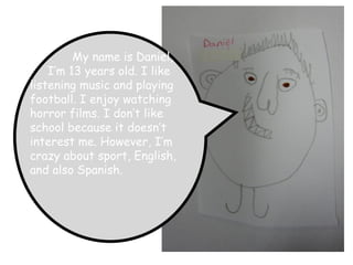 My name is Daniel, I’m 13 years old. I like listening music and playing football. I enjoy watching horror films. I don’t like school because it doesn’t interest me. However, I’m crazy about sport, English, and also Spanish.   