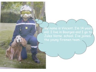 My name is Vincent. I’m 14 years  old. I live in Bourges and I go to  Jules Verne  school. I’ve joined  the young firemen team. 