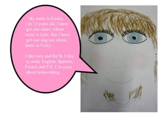 My name is Emilie,  I’m 13 years old. I have got one sister, whose  name is Julie. But I have got one dog too whose  name is Vicky. I like rock and Rn’B. I like to study English, Spanish,  French and P.E. I’m crazy about horse-riding. 