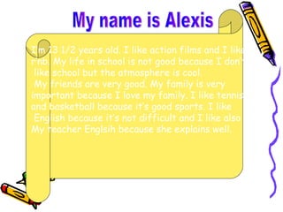 My name is Alexis I’m 13 1/2 years old. I like action films and I like  r’nb. My life in school is not good because I don’t like school but the atmosphere is cool. My friends are very good. My family is very  important because I love my family. I like tennis  and basketball because it’s good sports. I like English because it’s not difficult and I like also My teacher Englsih because she explains well. 