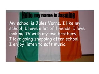 Hello, my name is Jasmine My school is Jules Verne. I like my  school, I have a lot of friends. I love looking TV with my two brothers.  I love going shopping after school.  I enjoy listen to soft music. 