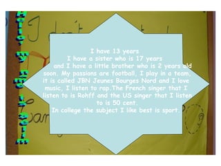 Hello, my name is Sélim I have 13 years  I have a sister who is 17 years  and I have a little brother who is 2 years old soon. My passions are football, I play in a team, it is called JBN Jeunes Bourges Nord and I love  music, I listen to rap.The French singer that I listen to is Rohff and the US singer that I listen to is 50 cent. In college the subject I like best is sport. 