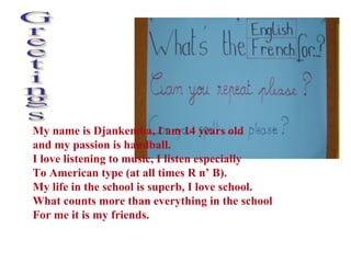 Greetings My name is Djankemba, I am 14 years old  and my passion is handball.  I love listening to music, I listen especially  To American type (at all times R n’ B). My life in the school is superb, I love school.  What counts more than everything in the school For me it is my friends. 