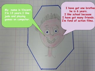 My  name is Vincent,  I’m 13 years.I like  judo and playing  games on computer. I have got one brother he is 6 years. I like school because I have got many friends. I’m fond of action films.  