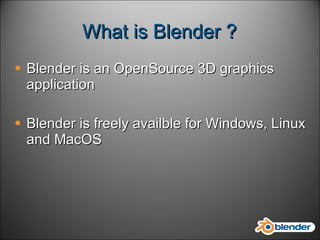 What is Blender ? Blender is an OpenSource 3D graphics application  Blender is freely availble for Windows, Linux and MacOS 