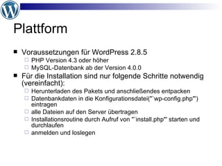 Plattform Voraussetzungen für WordPress 2.8.5 PHP Version 4.3 oder höher MySQL-Datenbank ab der Version 4.0.0 Für die Installation sind nur folgende Schritte notwendig (vereinfacht): Herunterladen des Pakets und anschließendes entpacken Datenbankdaten in die Konfigurationsdatei("`wp-config.php"') eintragen alle Dateien auf den Server übertragen Installationsroutine durch Aufruf von "`install.php"' starten und durchlaufen anmelden und loslegen 