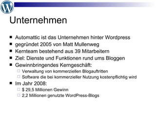 Unternehmen Automattic ist das Unternehmen hinter Wordpress gegründet 2005 von Matt Mullenweg  Kernteam bestehend aus 39 Mitarbeitern Ziel: Dienste und Funktionen rund ums Bloggen Gewinnbringendes Kerngeschäft: Verwaltung von kommerziellen Blogauftritten Software die bei kommerzieller Nutzung kostenpflichtig wird Im Jahr 2008:  $ 29,5 Millionen Gewinn 2,2 Millionen genutzte WordPress-Blogs 