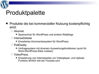 Produktpalette Produkte die bei kommerzieller Nutzung kostenpflichtig sind: Akismet Spamschutz für WordPress und andere Webblogs IntenseDebate Erweitertes Kommentarsystem für WordPress PollDaddy Umfragesystem mit diversen Auswertungsfunktionen (auch für Nicht-WordPress-Sites nutzbar) VideoPress Erweiterung von Internetseiten um Videoplayer- und Upload-Funktion ähnlich wie bei Youtube.com 