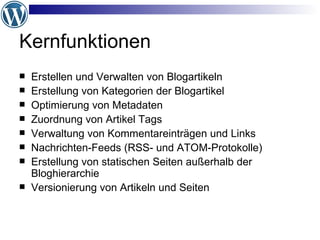 Kernfunktionen Erstellen und Verwalten von Blogartikeln Erstellung von Kategorien der Blogartikel Optimierung von Metadaten Zuordnung von Artikel Tags Verwaltung von Kommentareinträgen und Links Nachrichten-Feeds (RSS- und ATOM-Protokolle) Erstellung von statischen Seiten außerhalb der Bloghierarchie Versionierung von Artikeln und Seiten 