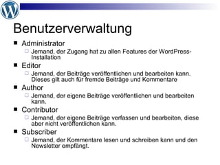 Benutzerverwaltung Administrator  Jemand, der Zugang hat zu allen Features der WordPress-Installation  Editor  Jemand, der Beiträge veröffentlichen und bearbeiten kann. Dieses gilt auch für fremde Beiträge und Kommentare  Author  Jemand, der eigene Beiträge veröffentlichen und bearbeiten kann.  Contributor  Jemand, der eigene Beiträge verfassen und bearbeiten, diese aber nicht veröffentlichen kann.  Subscriber  Jemand, der Kommentare lesen und schreiben kann und den Newsletter empfängt.  