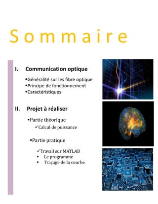 S o m m a i r e
I. Communication optique
Généralité sur les fibre optique
Principe de fonctionnement
Caractéristiques
II. Projet à réaliser
Partie théorique
Partie pratique
Calcul de puissance
Travail sur MATLAB
 Le programme
 Traçage de la courbe
 