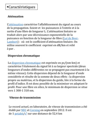 Caractéristiques
Atténuation
L’atténuation caractérise l’affaiblissement du signal au cours
de la propagation. Soient et les puissances à l’entrée et à la
sortie d’une fibre de longueur L. L’atténuation linéaire se
traduit alors par une décroissance exponentielle de la
puissance en fonction de la longueur de fibre (Loi de Beer-
Lambert) : où est le coefficient d’atténuation linéaire. On
utilise souvent le coefficient exprimé en dB/km et relié
à par .
Dispersion chromatique
La dispersion chromatique est exprimée en ps/(nm·km) et
caractérise l'étalement du signal lié à sa largeur spectrale (deux
longueurs d'ondes différentes ne se propagent pas exactement à la
même vitesse). Cette dispersion dépend de la longueur d'onde
considérée et résulte de la somme de deux effets : la dispersion
propre au matériau, et la dispersion du guide, liée à la forme du
profil d'indice. Il est donc possible de la minimiser en adaptant le
profil. Pour une fibre en silice, le minimum de dispersion se situe
vers 1 300-1 310 nm.
Vitesse de transmission
Le record actuel, en laboratoire, de vitesse de transmission a été
établi par NEC et Corning en septembre 2012. Il est
de 1 petabit/s9 sur une distance de 52,4 km
 