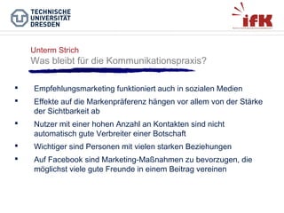 Unterm Strich

Was bleibt für die Kommunikationspraxis?


Empfehlungsmarketing funktioniert auch in sozialen Medien



Effekte auf die Markenpräferenz hängen vor allem von der Stärke
der Sichtbarkeit ab



Nutzer mit einer hohen Anzahl an Kontakten sind nicht
automatisch gute Verbreiter einer Botschaft



Wichtiger sind Personen mit vielen starken Beziehungen



Auf Facebook sind Marketing-Maßnahmen zu bevorzugen, die
möglichst viele gute Freunde in einem Beitrag vereinen

 