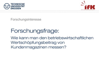 Forschungsinteresse

Forschungsfrage:
Wie kann man den betriebswirtschaftlichen
Wertschöpfungsbeitrag von
Kundenmagazinen messen?

 