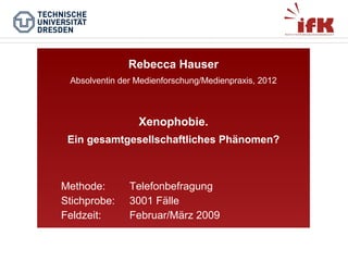 Rebecca Hauser
Absolventin der Medienforschung/Medienpraxis, 2012

Xenophobie.
Ein gesamtgesellschaftliches Phänomen?

Methode:
Stichprobe:
Feldzeit:

Telefonbefragung
3001 Fälle
Februar/März 2009

 