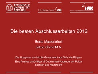 Die besten Abschlussarbeiten 2012
Beste Masterarbeit
Jakob Ohme M.A.
„Die Akzeptanz von Mobile Government aus Sicht der Bürger Eine Analyse zukünftiger M‐Government‐Angebote der Polizei
Sachsen aus Nutzersicht“

 