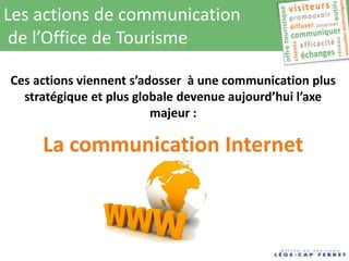 Les actions de communication
 de l’Office de Tourisme

Ces actions viennent s’adosser à une communication plus
  stratégique et plus globale devenue aujourd’hui l’axe
                         majeur :

     La communication Internet
 