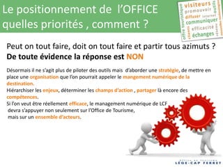 Le positionnement de l’OFFICE
quelles priorités , comment ?
Peut on tout faire, doit on tout faire et partir tous azimuts ?
De toute évidence la réponse est NON
Désormais il ne s’agit plus de piloter des outils mais d’aborder une stratégie, de mettre en
place une organisation que l’on pourrait appeler le mangement numérique de la
destination.
Hiérarchiser les enjeux, déterminer les champs d’action , partager là encore des
compétences.
Si l’on veut être réellement efficace, le management numérique de LCF
 devra s’appuyer non seulement sur l’Office de Tourisme,
 mais sur un ensemble d’acteurs.
 