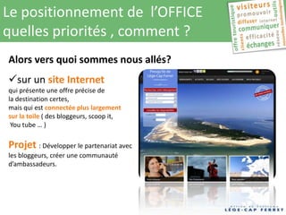 Le positionnement de l’OFFICE
quelles priorités , comment ?
Alors vers quoi sommes nous allés?
sur un site Internet
qui présente une offre précise de
la destination certes,
mais qui est connectée plus largement
sur la toile ( des bloggeurs, scoop it,
 You tube … )

Projet : Développer le partenariat avec
les bloggeurs, créer une communauté
d’ambassadeurs.
 