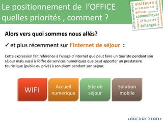 Le positionnement de l’OFFICE
quelles priorités , comment ?
Alors vers quoi sommes nous allés?
 et plus récemment sur l’internet de séjour :
Cette expression fait référence à l’usage d’internet que peut faire un touriste pendant son
séjour mais aussi à l’offre de services numériques que peut apporter un prestataire
touristique (public ou privé) à son client pendant son séjour.
 