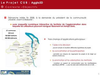 Démarche initiée fin 2008, à la demande du président de la communauté urbaine, visant à élaborer :  «une maquette numérique interactive du territoire de l’agglomération dans laquelle les utilisateurs pourront naviguer librement en temps réel»,    C o n t e x t e  – O b j e c t i f s 27 communes 550 km2 700 000 habitants 250 000 bâtiments Trois champs d’applications principaux : l’aide à la décision la concertation et la participation la promotion et la valorisation du territoire . pouvoir simuler et visualiser différentes hypothèses de projets . permettre aux citoyens de s’approprier les projets et de réagir sur certains d’entre eux, . constituer un support de communication pour les manifestations spécifiques (MIPIM, …), pour les sites web institutionnels de la CUB, … L e  P r o j e t  C U B  :  Agglo3D 