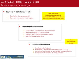 La phase de définition du besoin Constitution d’un groupe projet  Elaboration du «cahier des charges»    D é m a r c h e  -  P h a s a g e Cahier des charges : Générateur d’applications 3D permettant à la CUB de faire évoluer le contenu et les fonctionnalités de l’outil La phase pré-opérationnelle Consultation - Marché à bons de commande Maquette réalisée sur 2 secteurs tests Auditions des 4 candidats les mieux classés Marché notifié en juillet 2009 La phase opérationnelle Installations des logiciels Formations – Montée en compétence (DSI & DDG) Constitution du modèle 3D d’ensemble d’agglomération Conception et réalisation de maquettes 3D  Phase opérationnelle : 14 mois L e  P r o j e t  C U B  :  A g g l o  3 D 