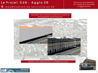 Texturation des façades de bâtiments à partir de photographies haute résolution Réalisé à titre expérimental sur un linéaire de 4 kms L e  P r o j e t  C U B  :  A g g l o  3 D    M o d é l i s a t i o n  d u  t e r r i t o i r e  e n  3 D Démarche d’amélioration du modèle 3D d’ensemble d’agglomération 