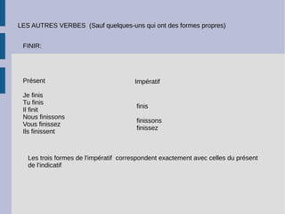 LES AUTRES VERBES (Sauf quelques-uns qui ont des formes propres)
FINIR:
Présent
Je finis
Tu finis
Il finit
Nous finissons
Vous finissez
Ils finissent
Impératif
finis
finissons
finissez
Les trois formes de l'impératif correspondent exactement avec celles du présent
de l'indicatif
 