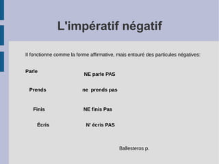 L'impératif négatif
Il fonctionne comme la forme affirmative, mais entouré des particules négatives:
Parle
NE parle PAS
Prends ne prends pas
Finis NE finis Pas
Prends ne prends pasPrends
Écris N' écris PAS
Finis NE finis Pas
Ballesteros p.
 
